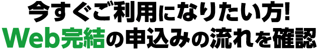 今すぐご利用になりたい方！Web完結の申込みの流れを確認